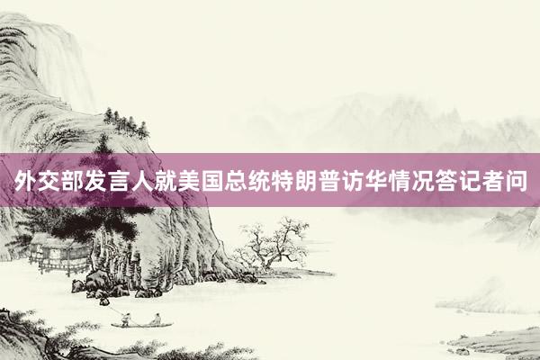 外交部发言人就美国总统特朗普访华情况答记者问