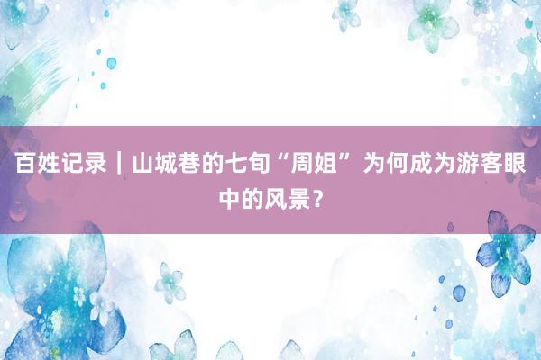 百姓记录｜山城巷的七旬“周姐” 为何成为游客眼中的风景？