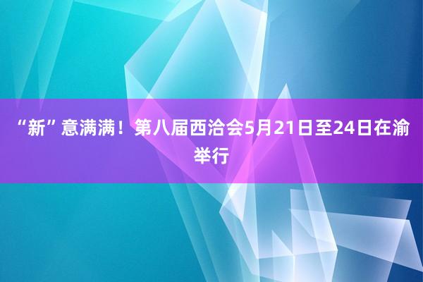 “新”意满满！第八届西洽会5月21日至24日在渝举行