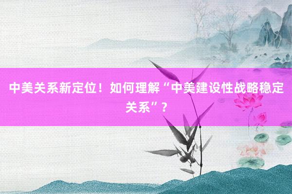 中美关系新定位！如何理解“中美建设性战略稳定关系”？