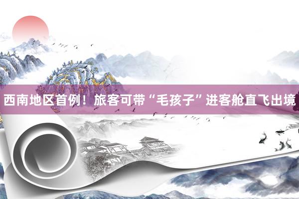 西南地区首例！旅客可带“毛孩子”进客舱直飞出境