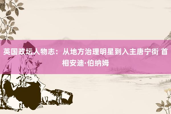 英国政坛人物志：从地方治理明星到入主唐宁街 首相安迪·伯纳姆