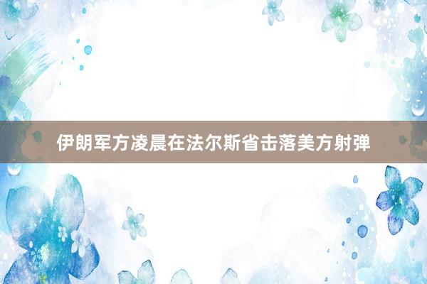 伊朗军方凌晨在法尔斯省击落美方射弹