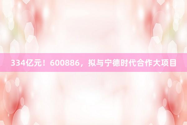 334亿元！600886，拟与宁德时代合作大项目