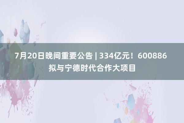 7月20日晚间重要公告 | 334亿元！600886 拟与宁德时代合作大项目