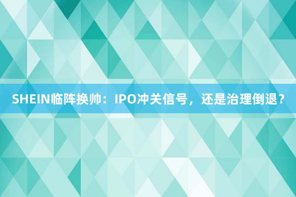 SHEIN临阵换帅：IPO冲关信号，还是治理倒退？