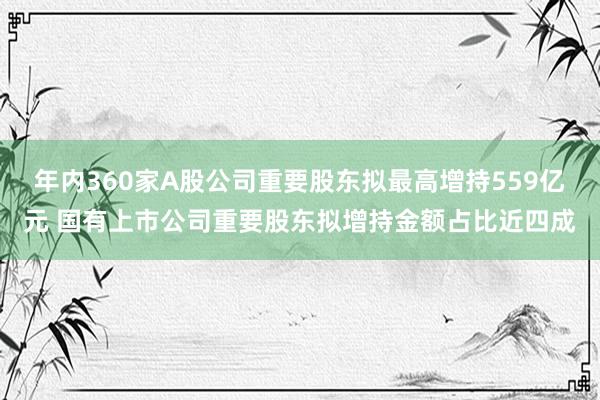 年内360家A股公司重要股东拟最高增持559亿元 国有上市公司重要股东拟增持金额占比近四成