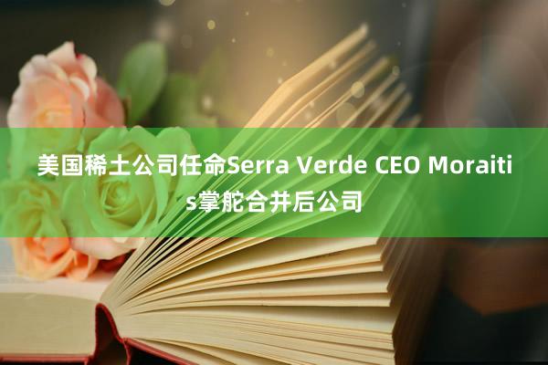 美国稀土公司任命Serra Verde CEO Moraitis掌舵合并后公司