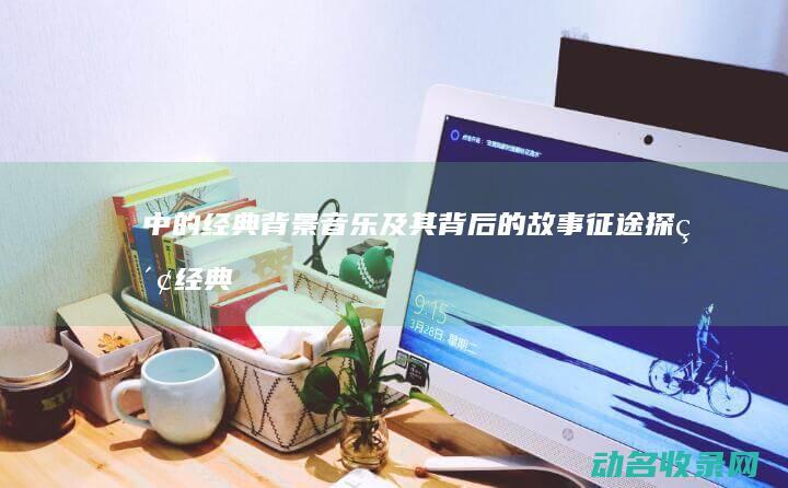 中的经典背景音乐及其背后的故事 征途 探索 (经典的背景音乐有哪些)