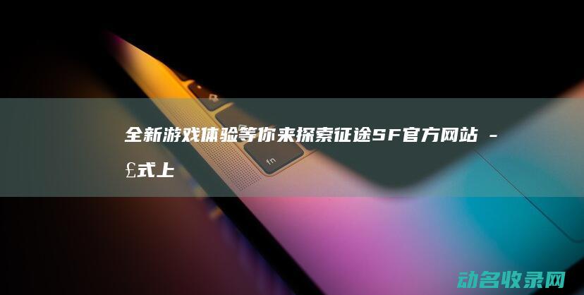 全新游戏体验等你来探索 征途SF官方网站正式上线 (全新游戏体验中心官网)