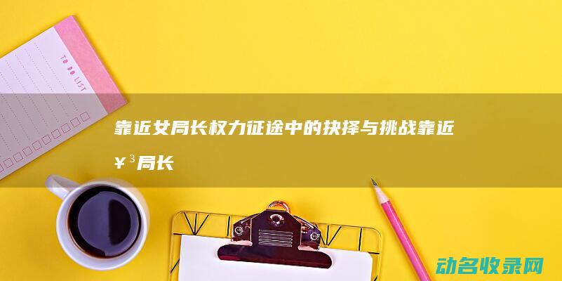 靠近女局长 权力征途中的抉择与挑战 (靠近女局长权力征途)