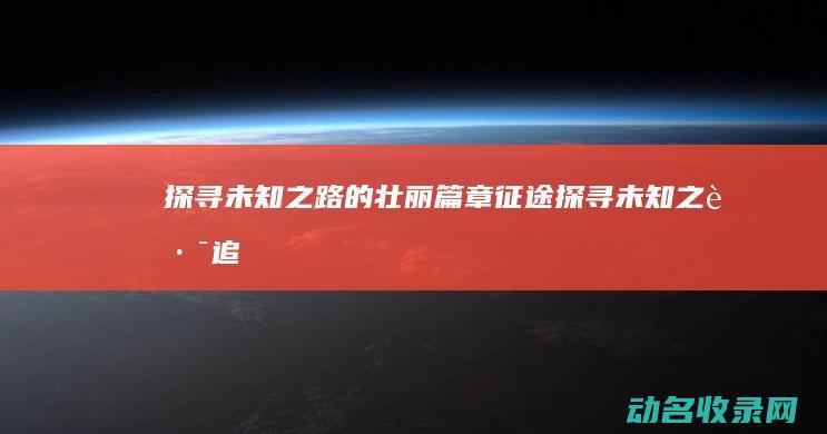 探寻未知之路的壮丽篇章 征途 (探寻未知之路,追求卓越之光作文)