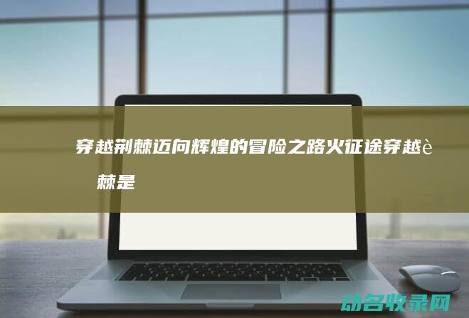 穿越荆棘迈向辉煌的冒险之路 火征途 (穿越荆棘是什么意思?)