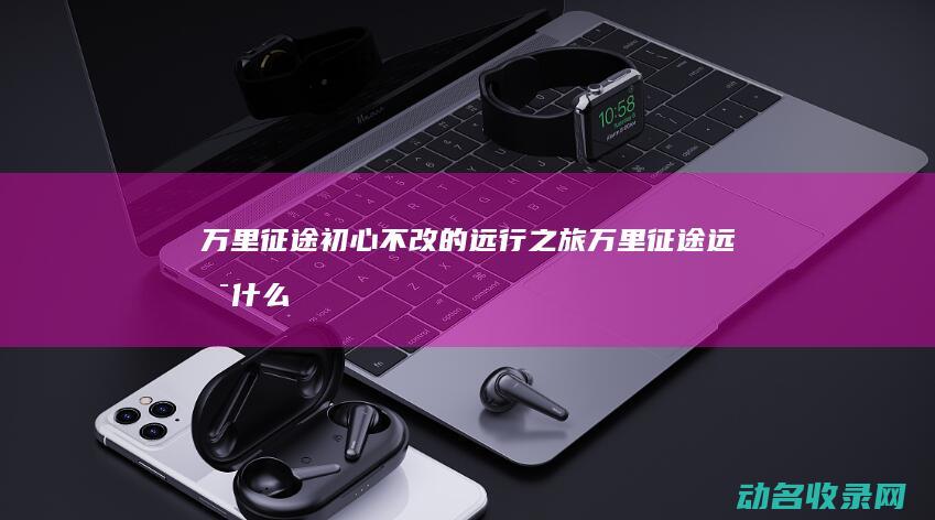 万里征途 初心不改的远行之旅 (万里征途远是什么意思)