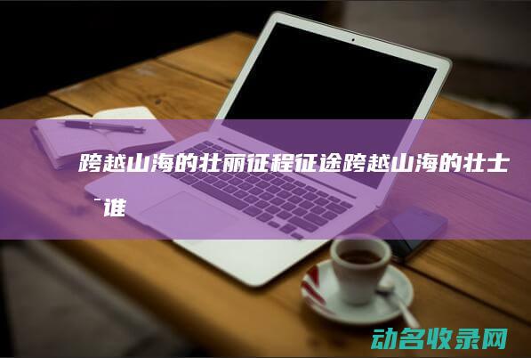 跨越山海的壮丽征程 征途 (跨越山海的壮士是谁)