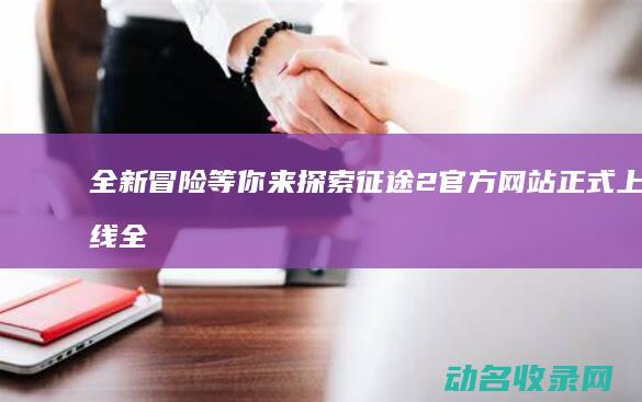 全新冒险等你来探索 征途2官方网站正式上线 (全新冒险之旅)