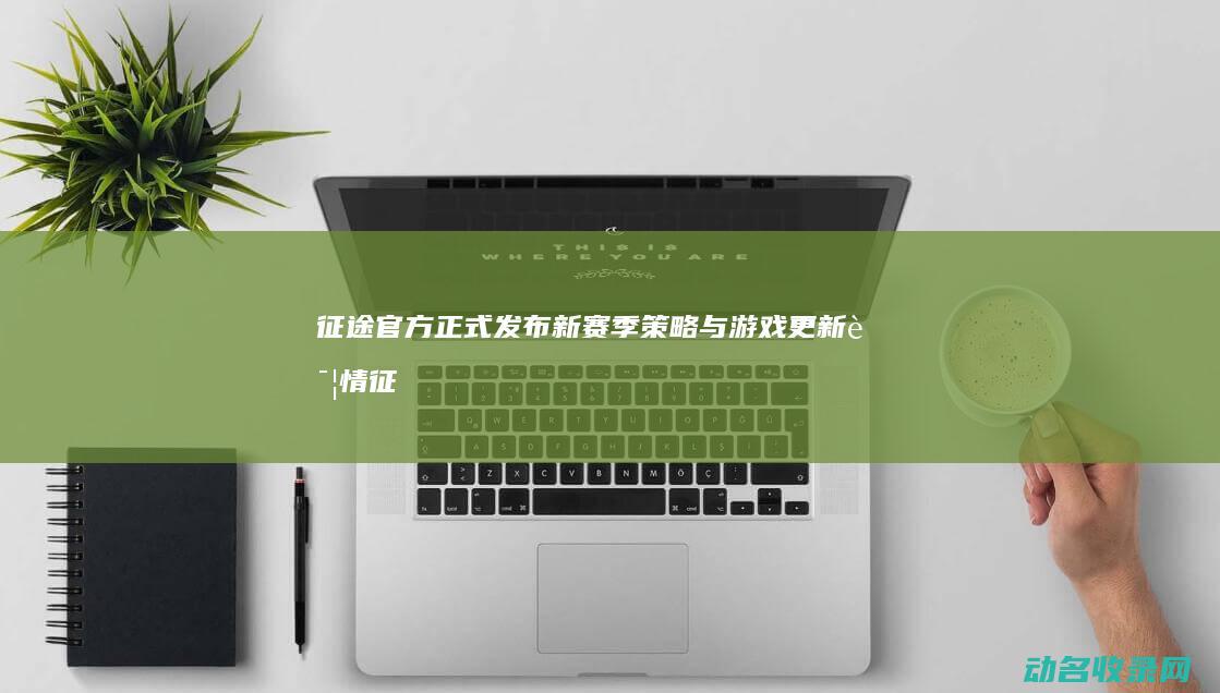 征途官方正式发布新赛季策略与游戏更新详情 (征途官方正式全部职业)