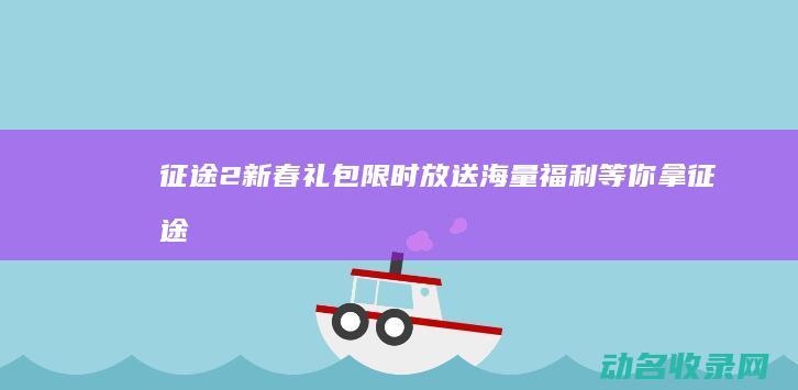 征途2新春礼包限时放送 海量福利等你拿！ (征途2手游新春礼包码)