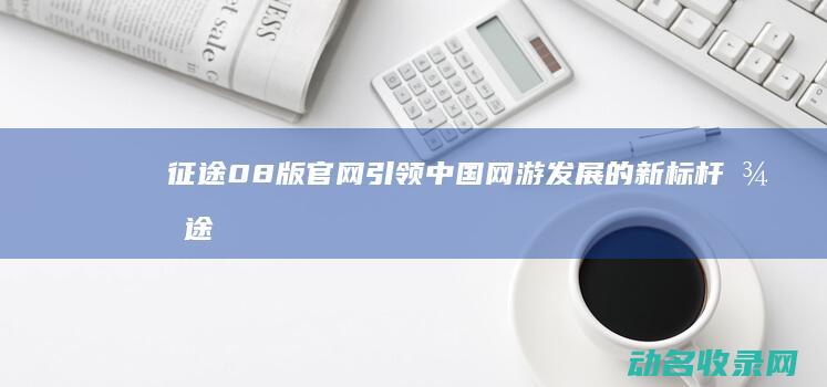 征途08版官网 引领中国网游发展的新标杆 (征途08版官网首页)