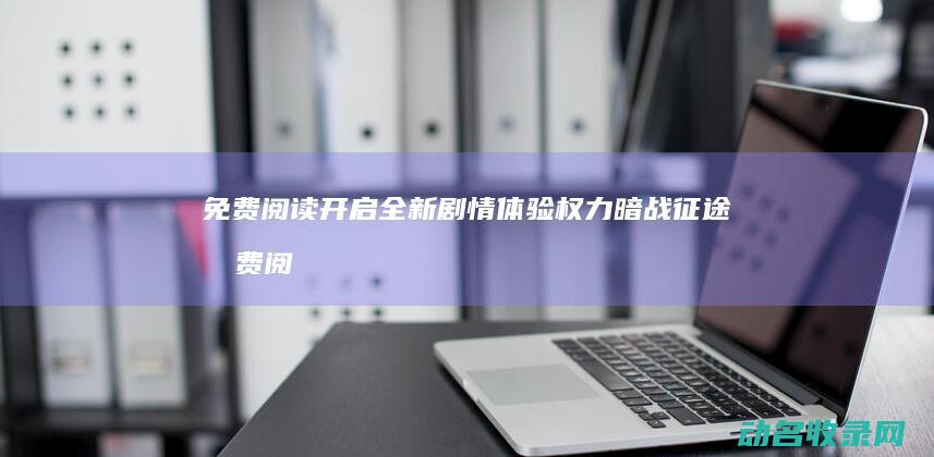 免费阅读开启全新剧情体验 权力暗战征途 (免费阅读开启小说软件)
