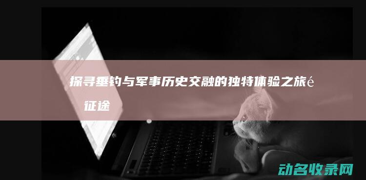探寻垂钓与军事历史交融的独特体验之旅 钓征途 (探寻垂钓与军事的关系)