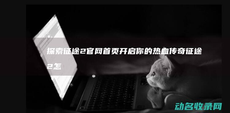 探索征途2官网首页 开启你的热血传奇 (征途2怎么开刺探)