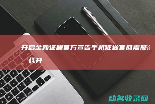 开启全新征程 官方宣告 手机征途官网震撼上线 (开启全新征程的意思)