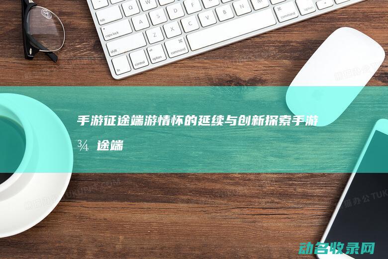 手游征途 端游情怀的延续与创新探索 (手游征途端游官网)