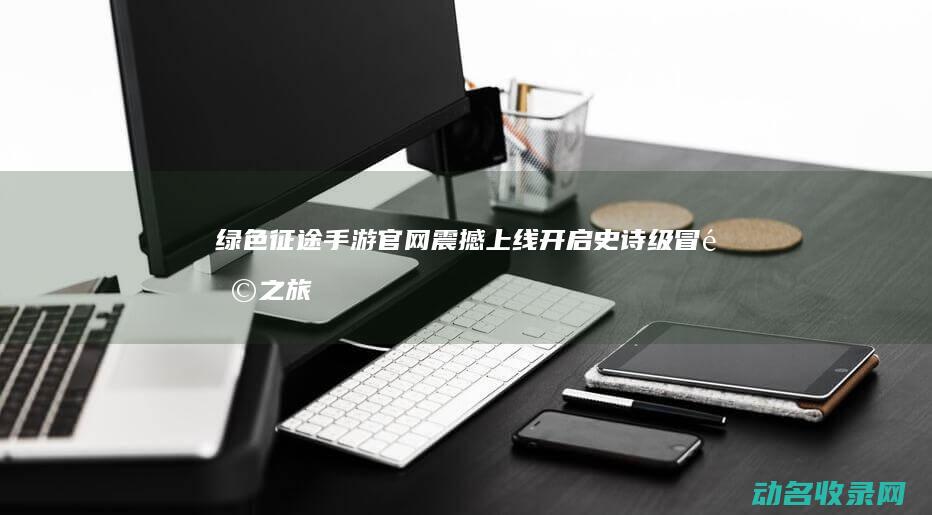 绿色征途手游官网震撼上线 开启史诗级冒险之旅 (绿色征途手游官网入口)