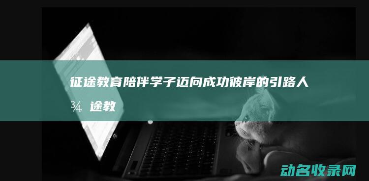 征途教育 陪伴学子迈向成功彼岸的引路人 (征途教育培训学校)