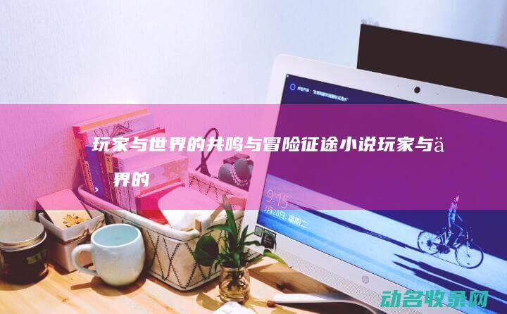 玩家与世界的共鸣与冒险 征途小说 (玩家与世界的关系)