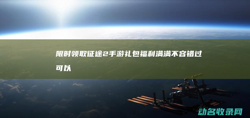 限时领取征途2手游礼包 福利满满不容错过 (可以领征途礼包的软件)