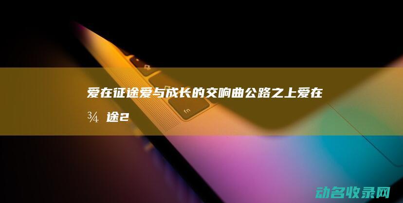 爱在征途 爱与成长的交响曲 公路之上 (爱在征途2)