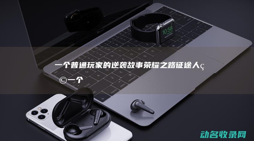 一个普通玩家的逆袭故事 荣耀之路 征途人物 (一个普通玩家的游戏升级之路)