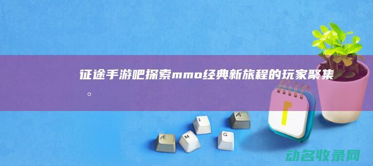 征途手游吧 探索mmo经典新旅程的玩家聚集地 (征途手游任务攻略)