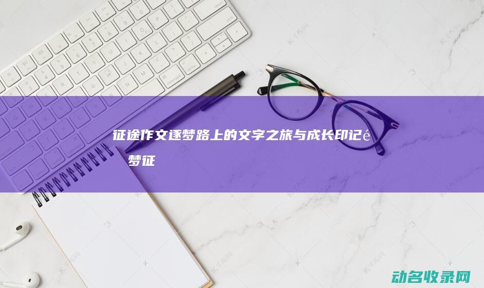 征途作文 逐梦路上的文字之旅与成长印记 (逐梦征程)