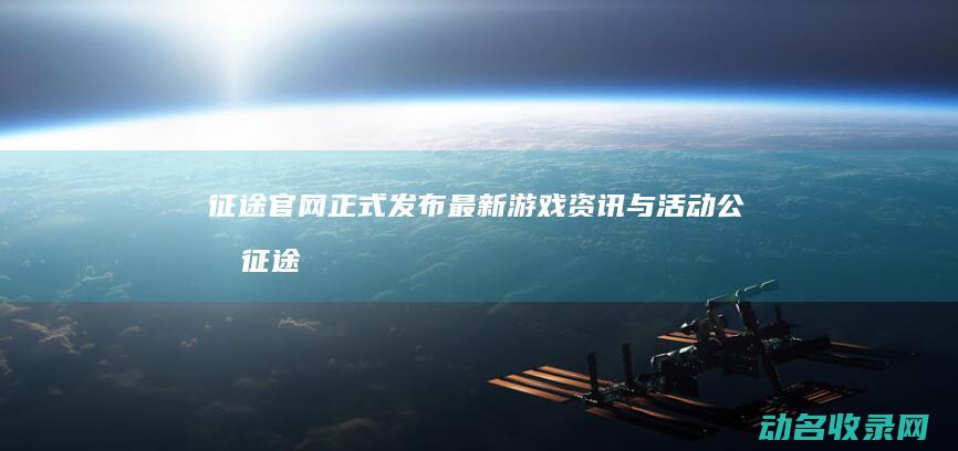 征途官网正式发布最新游戏资讯与活动公告 (征途网游官网)
