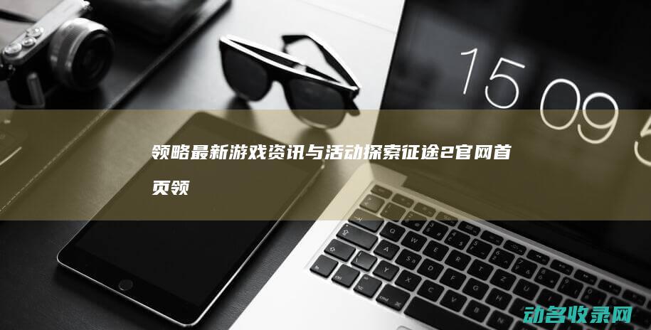 领略最新游戏资讯与活动 探索征途2官网首页 (领略最新游戏版本)