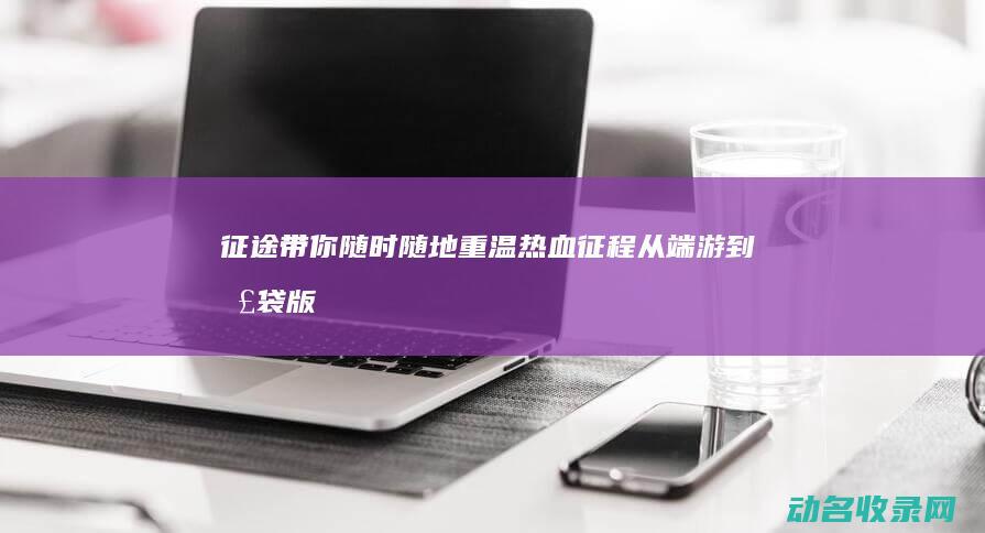 征途 带你随时随地重温热血征程 从端游到口袋版 (征途在即)
