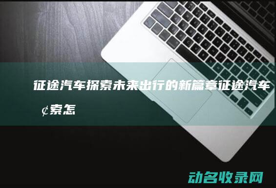 征途汽车 探索未来出行的新篇章 (征途汽车探索怎么开启)
