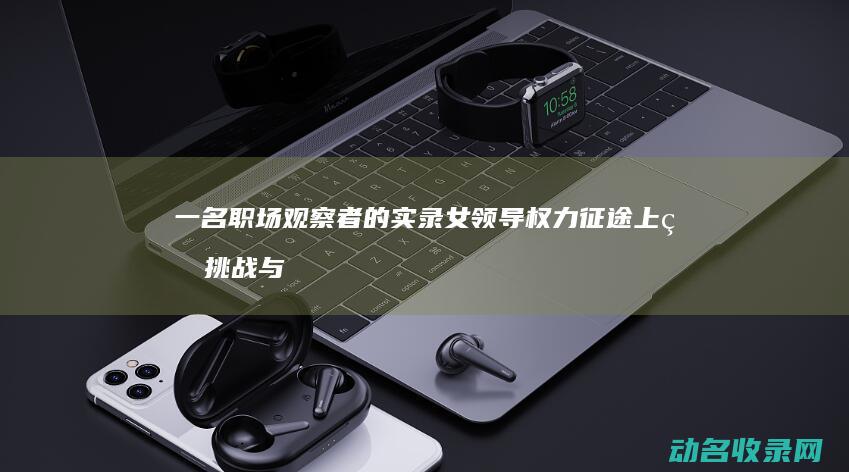 一名职场观察者的实录 女领导权力征途上的挑战与机遇 (一名职场观察员的故事)