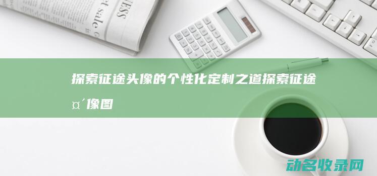 探索征途头像的个性化定制之道 (探索征途头像图片)