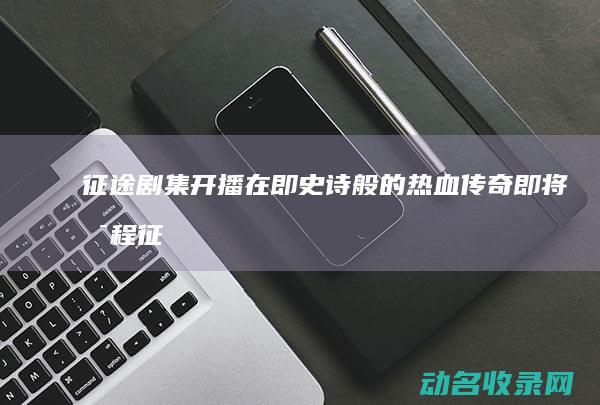 征途 剧集开播在即 史诗般的热血传奇即将启程 (征途剧集开播了吗)