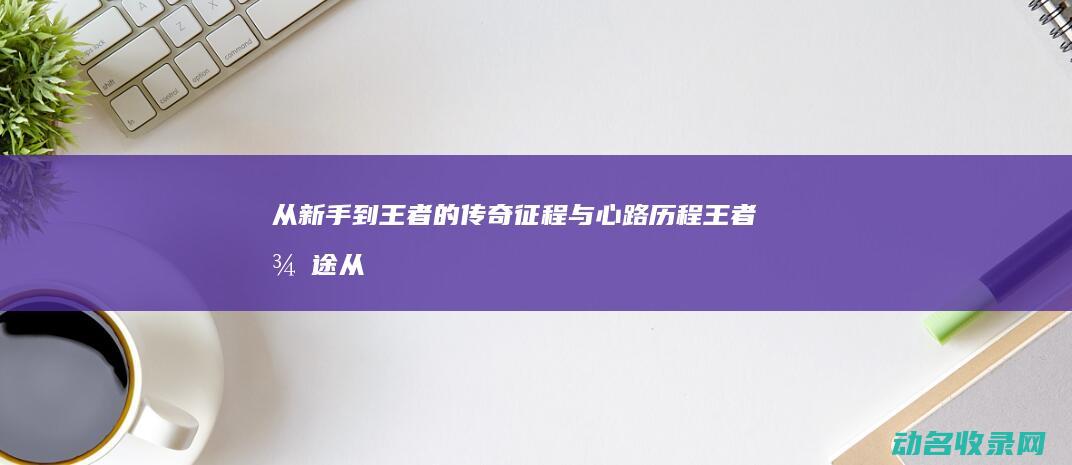 从新手到王者的传奇征程与心路历程 王者征途 (从新手到王者要多久)