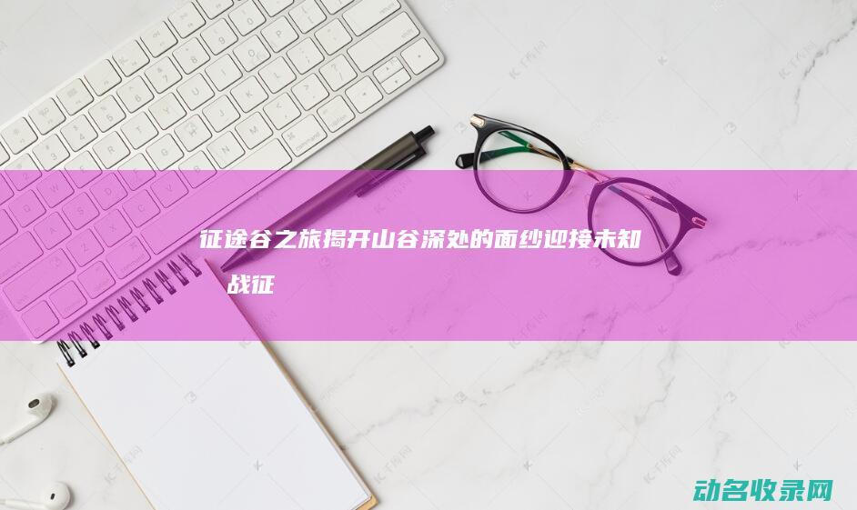 征途谷之旅 揭开山谷深处的面纱 迎接未知挑战 (征途之路)