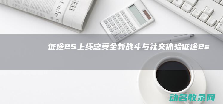 征途2S上线 感受全新战斗与社交体验 (征途2s吧)