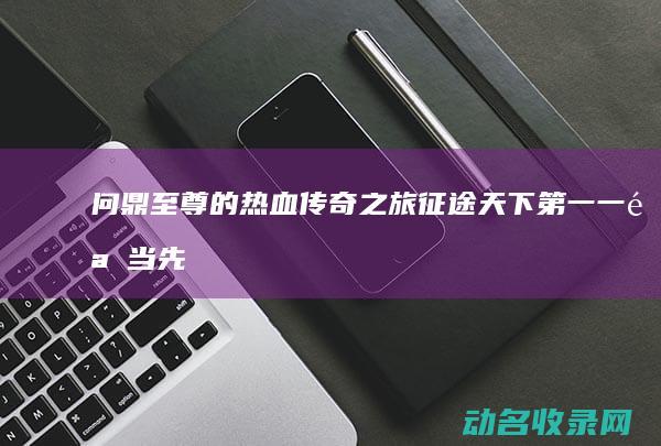 问鼎至尊的热血传奇之旅 征途天下第一 一骑当先 (问鼎至尊小说)