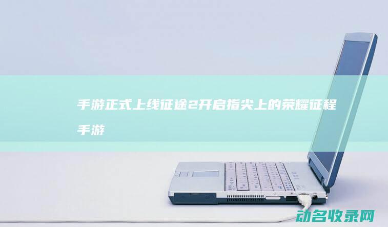 手游正式上线 征途2 开启指尖上的荣耀征程 (手游正式上线了吗)