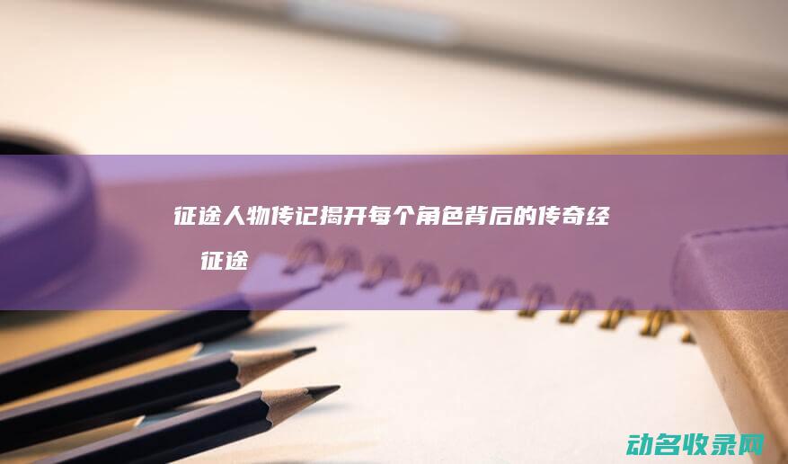 征途人物传记 揭开每个角色背后的传奇经历 (征途十大传奇人物)