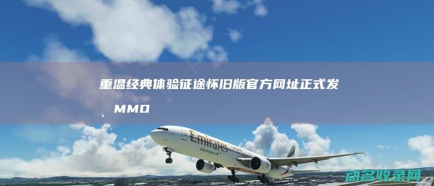 重温经典 体验 征途怀旧版官方网址正式发布 MMO (经典重温什么意思)